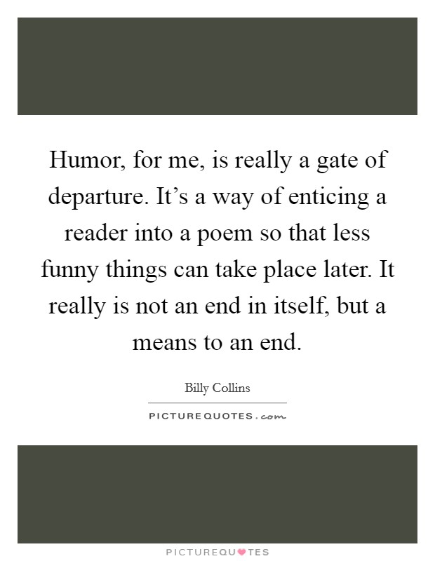 Humor, for me, is really a gate of departure. It's a way of enticing a reader into a poem so that less funny things can take place later. It really is not an end in itself, but a means to an end. Picture Quote #1