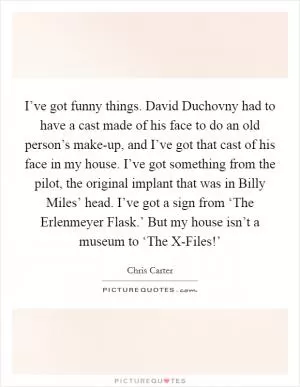 I’ve got funny things. David Duchovny had to have a cast made of his face to do an old person’s make-up, and I’ve got that cast of his face in my house. I’ve got something from the pilot, the original implant that was in Billy Miles’ head. I’ve got a sign from ‘The Erlenmeyer Flask.’ But my house isn’t a museum to ‘The X-Files!’ Picture Quote #1