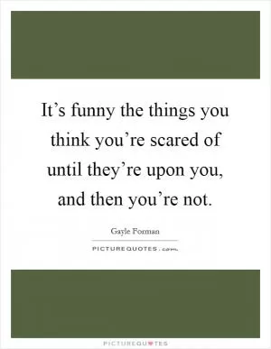 It’s funny the things you think you’re scared of until they’re upon you, and then you’re not Picture Quote #1