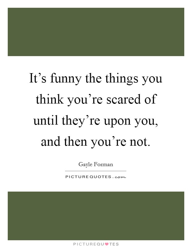 It's funny the things you think you're scared of until they're upon you, and then you're not. Picture Quote #1