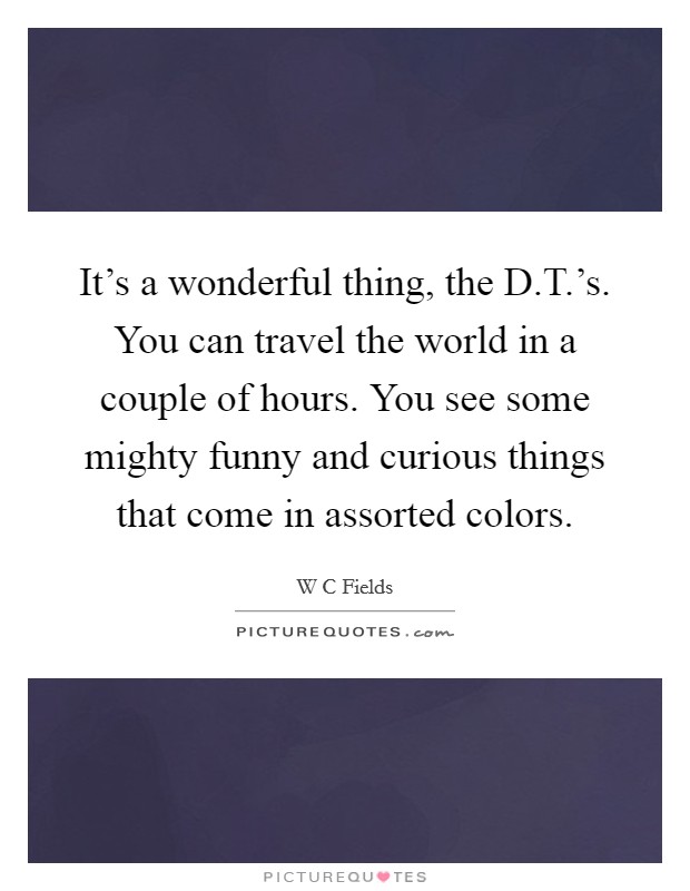 It's a wonderful thing, the D.T.'s. You can travel the world in a couple of hours. You see some mighty funny and curious things that come in assorted colors. Picture Quote #1