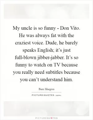 My uncle is so funny - Don Vito. He was always fat with the craziest voice. Dude, he barely speaks English; it’s just full-blown jibber-jabber. It’s so funny to watch on TV because you really need subtitles because you can’t understand him Picture Quote #1