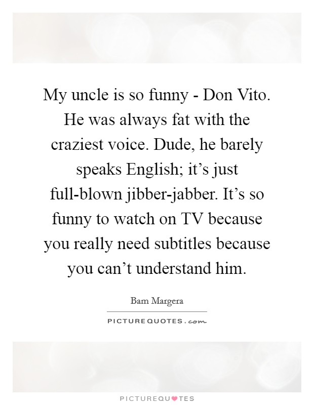 My uncle is so funny - Don Vito. He was always fat with the craziest voice. Dude, he barely speaks English; it's just full-blown jibber-jabber. It's so funny to watch on TV because you really need subtitles because you can't understand him. Picture Quote #1