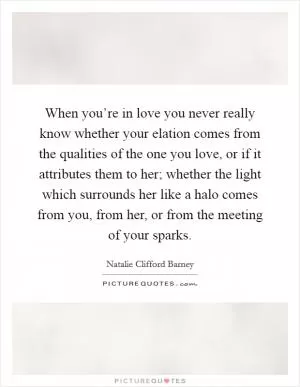 When you’re in love you never really know whether your elation comes from the qualities of the one you love, or if it attributes them to her; whether the light which surrounds her like a halo comes from you, from her, or from the meeting of your sparks Picture Quote #1