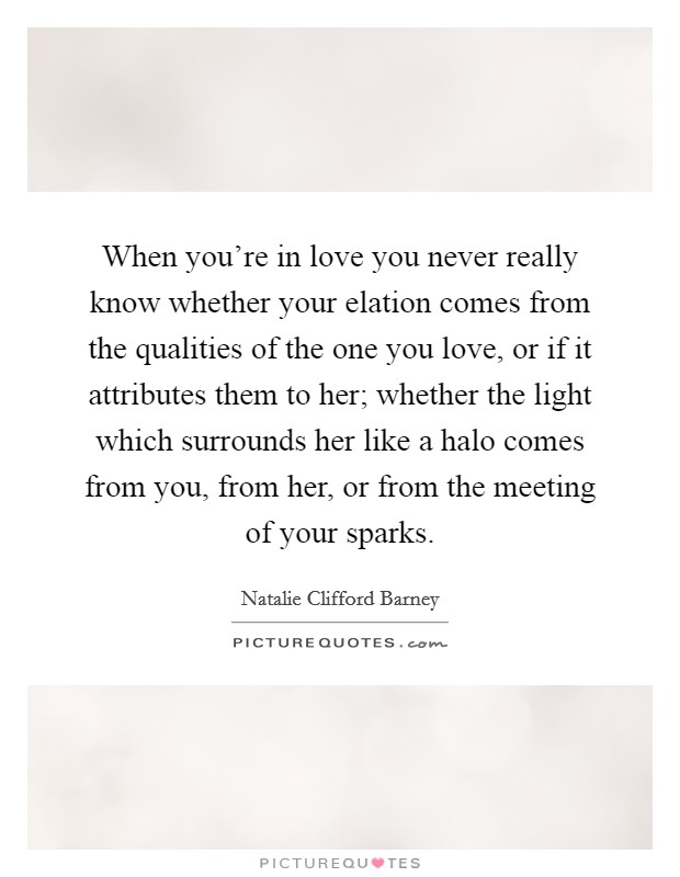 When you're in love you never really know whether your elation comes from the qualities of the one you love, or if it attributes them to her; whether the light which surrounds her like a halo comes from you, from her, or from the meeting of your sparks. Picture Quote #1