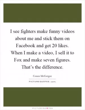 I see fighters make funny videos about me and stick them on Facebook and get 20 likes. When I make a video, I sell it to Fox and make seven figures. That’s the difference Picture Quote #1