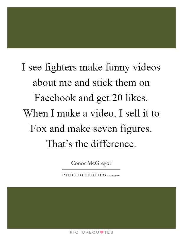 I see fighters make funny videos about me and stick them on Facebook and get 20 likes. When I make a video, I sell it to Fox and make seven figures. That's the difference. Picture Quote #1