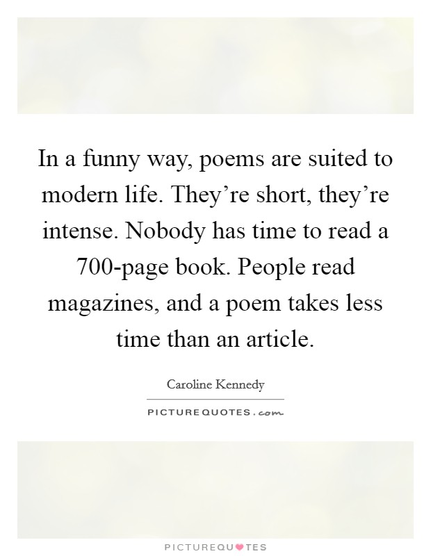 In a funny way, poems are suited to modern life. They're short, they're intense. Nobody has time to read a 700-page book. People read magazines, and a poem takes less time than an article. Picture Quote #1