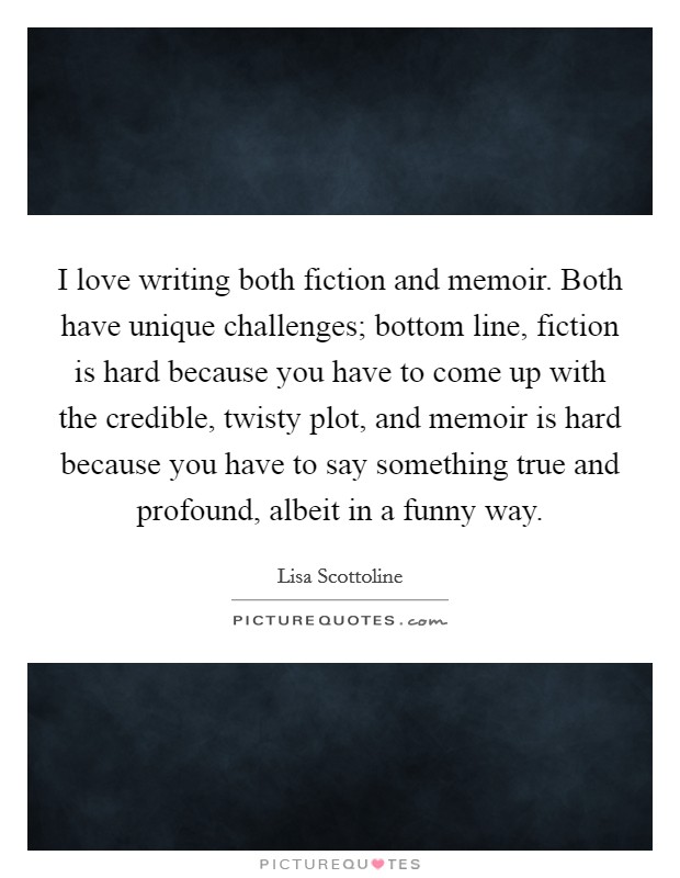 I love writing both fiction and memoir. Both have unique challenges; bottom line, fiction is hard because you have to come up with the credible, twisty plot, and memoir is hard because you have to say something true and profound, albeit in a funny way. Picture Quote #1