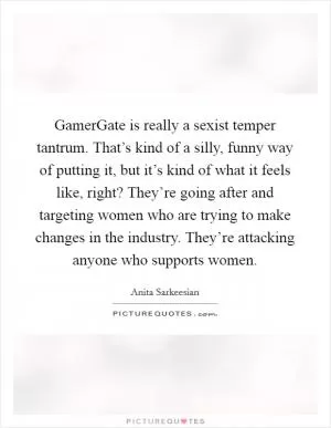 GamerGate is really a sexist temper tantrum. That’s kind of a silly, funny way of putting it, but it’s kind of what it feels like, right? They’re going after and targeting women who are trying to make changes in the industry. They’re attacking anyone who supports women Picture Quote #1