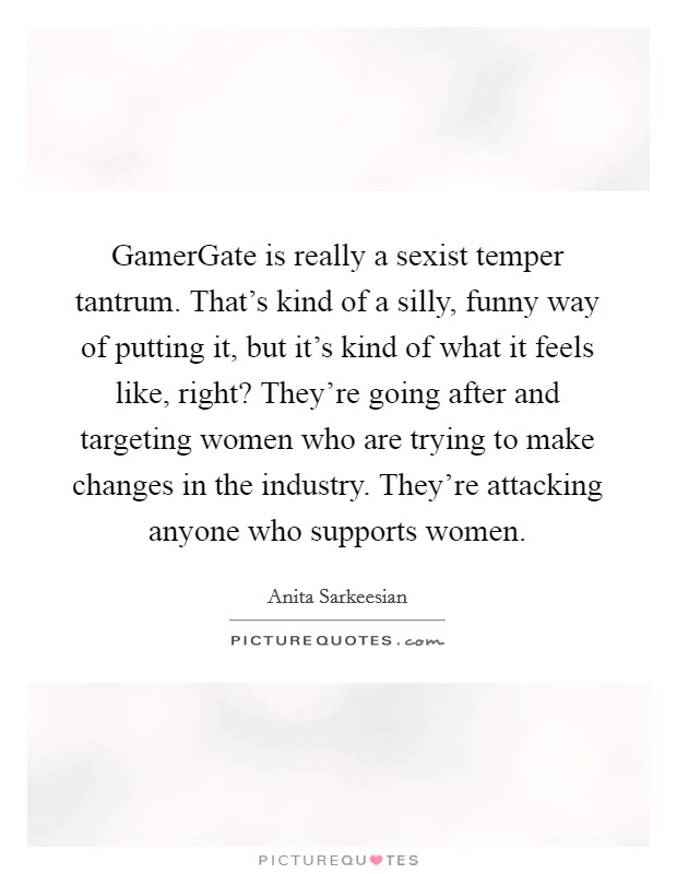 GamerGate is really a sexist temper tantrum. That's kind of a silly, funny way of putting it, but it's kind of what it feels like, right? They're going after and targeting women who are trying to make changes in the industry. They're attacking anyone who supports women. Picture Quote #1