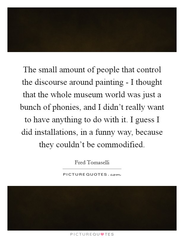 The small amount of people that control the discourse around painting - I thought that the whole museum world was just a bunch of phonies, and I didn't really want to have anything to do with it. I guess I did installations, in a funny way, because they couldn't be commodified. Picture Quote #1