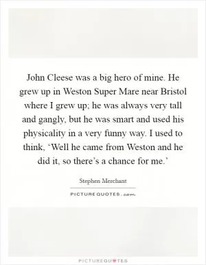 John Cleese was a big hero of mine. He grew up in Weston Super Mare near Bristol where I grew up; he was always very tall and gangly, but he was smart and used his physicality in a very funny way. I used to think, ‘Well he came from Weston and he did it, so there’s a chance for me.’ Picture Quote #1
