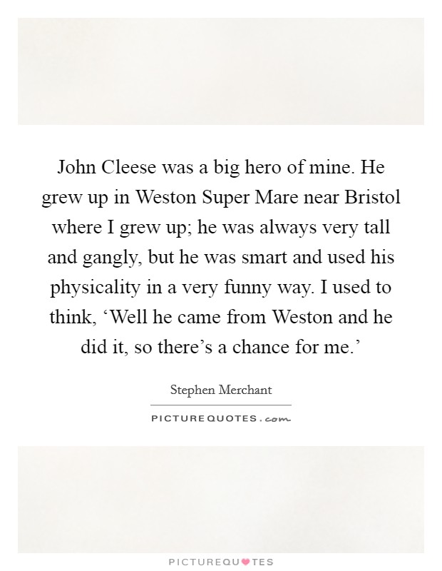 John Cleese was a big hero of mine. He grew up in Weston Super Mare near Bristol where I grew up; he was always very tall and gangly, but he was smart and used his physicality in a very funny way. I used to think, ‘Well he came from Weston and he did it, so there's a chance for me.' Picture Quote #1