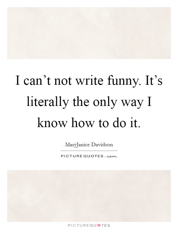 I can't not write funny. It's literally the only way I know how to do it. Picture Quote #1