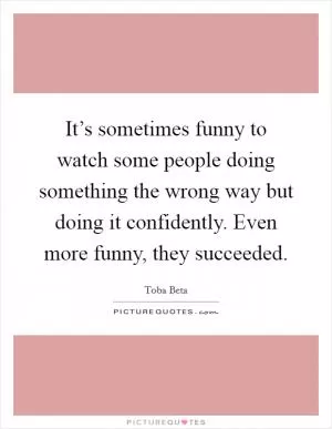 It’s sometimes funny to watch some people doing something the wrong way but doing it confidently. Even more funny, they succeeded Picture Quote #1