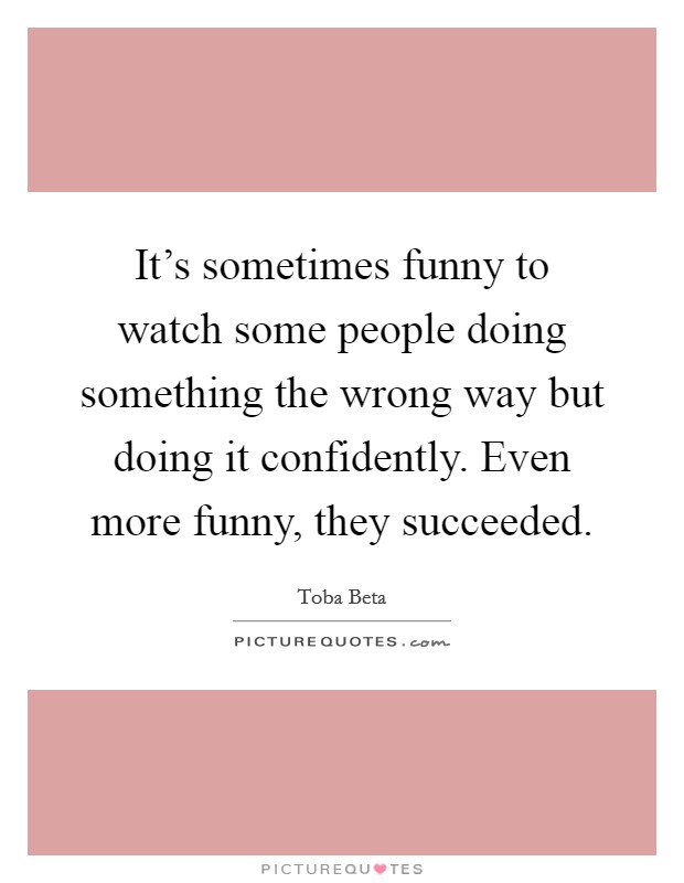 It's sometimes funny to watch some people doing something the wrong way but doing it confidently. Even more funny, they succeeded. Picture Quote #1