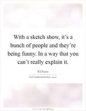 With a sketch show, it’s a bunch of people and they’re being funny. In a way that you can’t really explain it Picture Quote #1