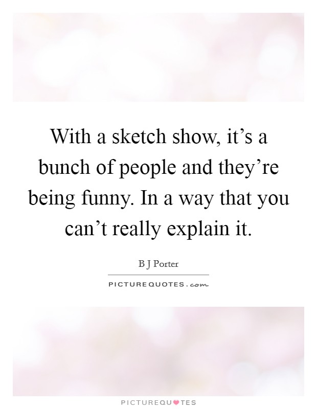 With a sketch show, it's a bunch of people and they're being funny. In a way that you can't really explain it. Picture Quote #1