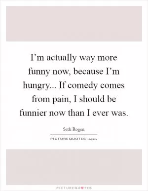 I’m actually way more funny now, because I’m hungry... If comedy comes from pain, I should be funnier now than I ever was Picture Quote #1