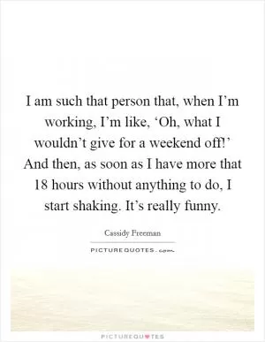 I am such that person that, when I’m working, I’m like, ‘Oh, what I wouldn’t give for a weekend off!’ And then, as soon as I have more that 18 hours without anything to do, I start shaking. It’s really funny Picture Quote #1