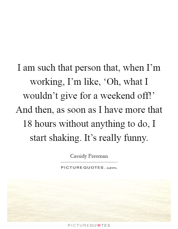 I am such that person that, when I'm working, I'm like, ‘Oh, what I wouldn't give for a weekend off!' And then, as soon as I have more that 18 hours without anything to do, I start shaking. It's really funny. Picture Quote #1