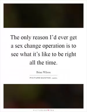 The only reason I’d ever get a sex change operation is to see what it’s like to be right all the time Picture Quote #1