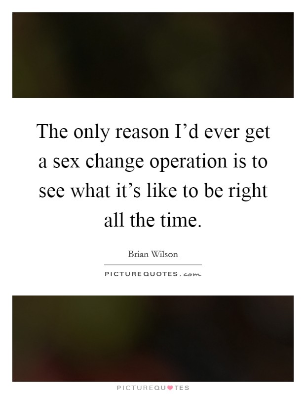 The only reason I'd ever get a sex change operation is to see what it's like to be right all the time. Picture Quote #1
