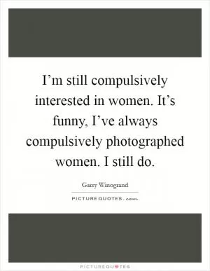 I’m still compulsively interested in women. It’s funny, I’ve always compulsively photographed women. I still do Picture Quote #1