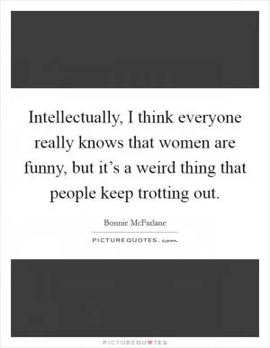 Intellectually, I think everyone really knows that women are funny, but it’s a weird thing that people keep trotting out Picture Quote #1