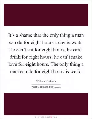 It’s a shame that the only thing a man can do for eight hours a day is work. He can’t eat for eight hours; he can’t drink for eight hours; he can’t make love for eight hours. The only thing a man can do for eight hours is work Picture Quote #1