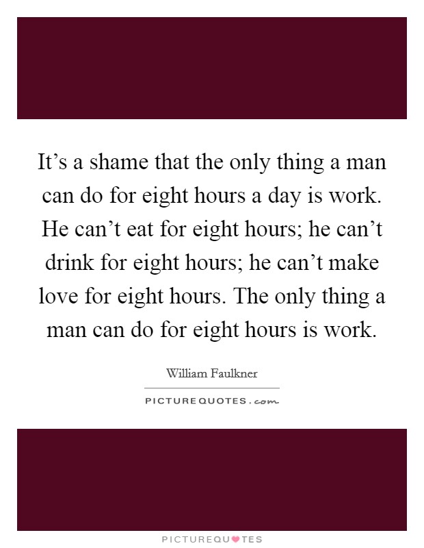 It's a shame that the only thing a man can do for eight hours a day is work. He can't eat for eight hours; he can't drink for eight hours; he can't make love for eight hours. The only thing a man can do for eight hours is work. Picture Quote #1