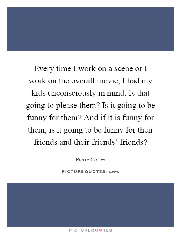 Every time I work on a scene or I work on the overall movie, I had my kids unconsciously in mind. Is that going to please them? Is it going to be funny for them? And if it is funny for them, is it going to be funny for their friends and their friends' friends? Picture Quote #1
