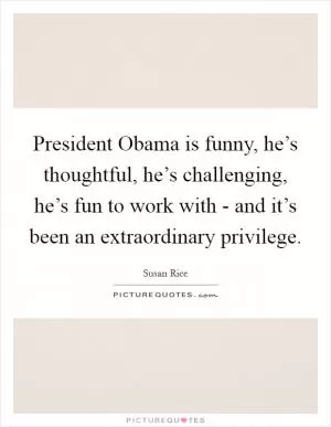 President Obama is funny, he’s thoughtful, he’s challenging, he’s fun to work with - and it’s been an extraordinary privilege Picture Quote #1