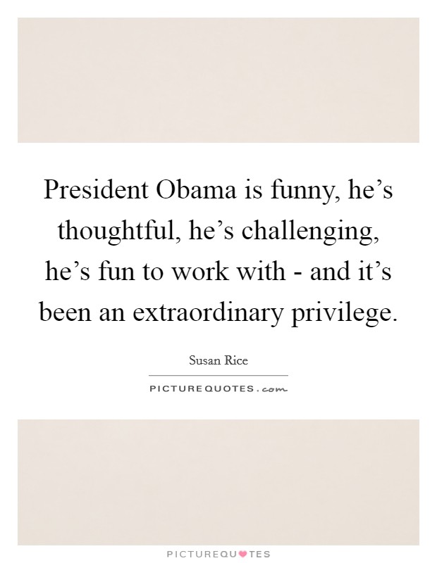 President Obama is funny, he's thoughtful, he's challenging, he's fun to work with - and it's been an extraordinary privilege. Picture Quote #1