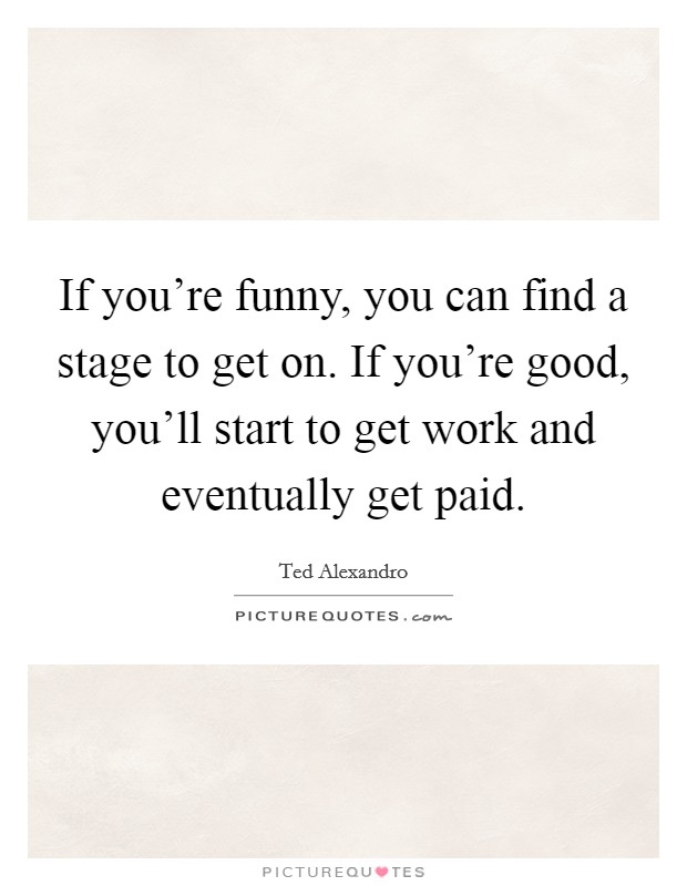 If you're funny, you can find a stage to get on. If you're good, you'll start to get work and eventually get paid. Picture Quote #1