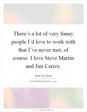 There’s a lot of very funny people I’d love to work with that I’ve never met, of course. I love Steve Martin and Jim Carrey Picture Quote #1