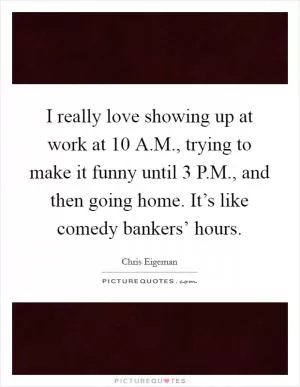 I really love showing up at work at 10 A.M., trying to make it funny until 3 P.M., and then going home. It’s like comedy bankers’ hours Picture Quote #1