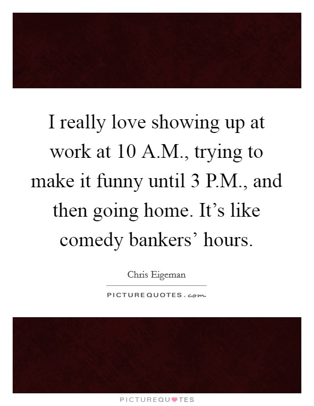 I really love showing up at work at 10 A.M., trying to make it funny until 3 P.M., and then going home. It's like comedy bankers' hours. Picture Quote #1