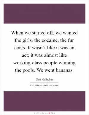 When we started off, we wanted the girls, the cocaine, the fur coats. It wasn’t like it was an act; it was almost like working-class people winning the pools. We went bananas Picture Quote #1