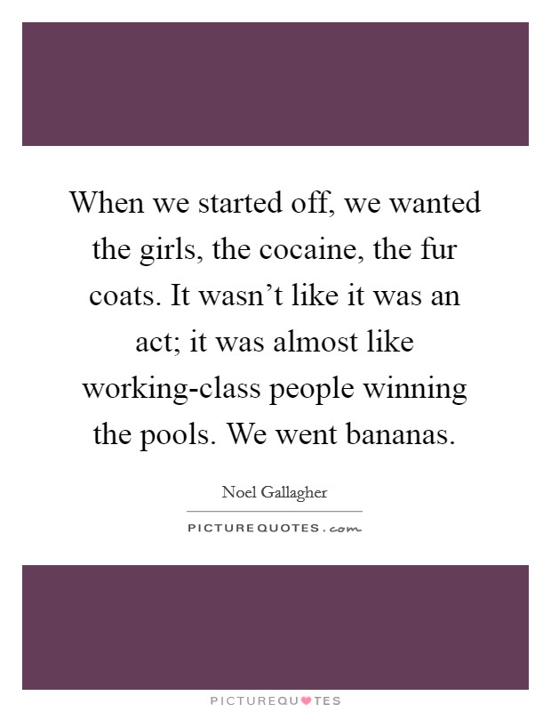 When we started off, we wanted the girls, the cocaine, the fur coats. It wasn't like it was an act; it was almost like working-class people winning the pools. We went bananas. Picture Quote #1