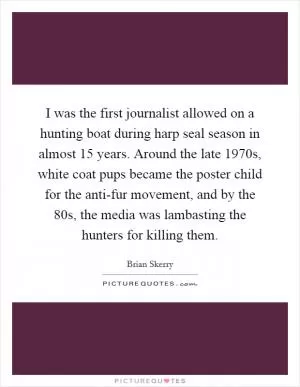 I was the first journalist allowed on a hunting boat during harp seal season in almost 15 years. Around the late 1970s, white coat pups became the poster child for the anti-fur movement, and by the  80s, the media was lambasting the hunters for killing them Picture Quote #1