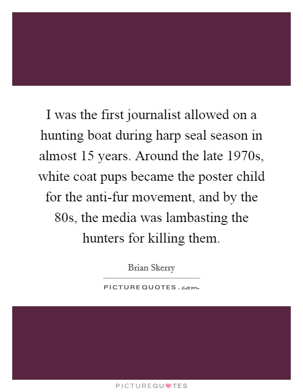 I was the first journalist allowed on a hunting boat during harp seal season in almost 15 years. Around the late 1970s, white coat pups became the poster child for the anti-fur movement, and by the  80s, the media was lambasting the hunters for killing them. Picture Quote #1