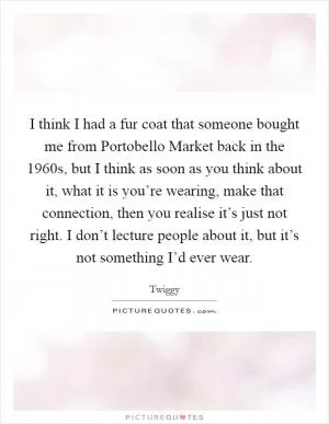 I think I had a fur coat that someone bought me from Portobello Market back in the 1960s, but I think as soon as you think about it, what it is you’re wearing, make that connection, then you realise it’s just not right. I don’t lecture people about it, but it’s not something I’d ever wear Picture Quote #1