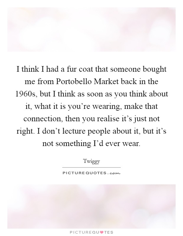 I think I had a fur coat that someone bought me from Portobello Market back in the 1960s, but I think as soon as you think about it, what it is you're wearing, make that connection, then you realise it's just not right. I don't lecture people about it, but it's not something I'd ever wear. Picture Quote #1