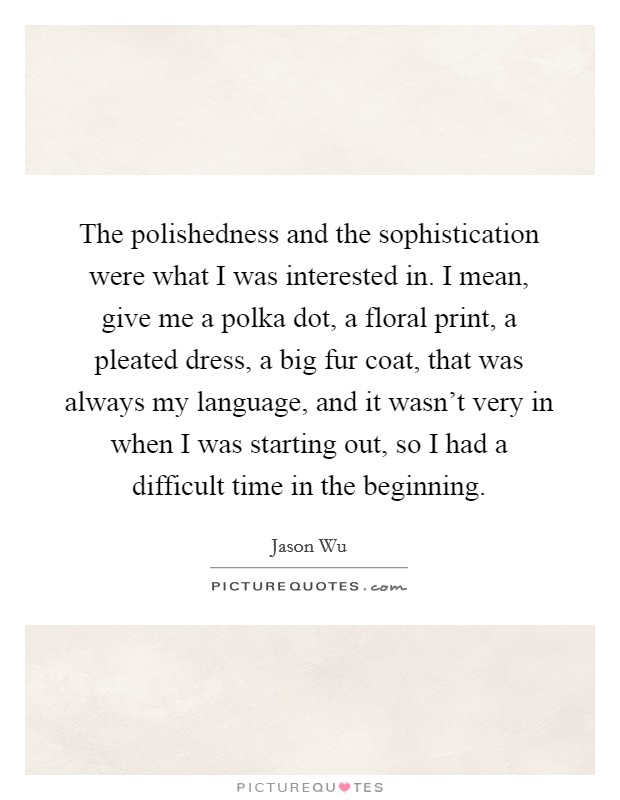 The polishedness and the sophistication were what I was interested in. I mean, give me a polka dot, a floral print, a pleated dress, a big fur coat, that was always my language, and it wasn't very in when I was starting out, so I had a difficult time in the beginning. Picture Quote #1