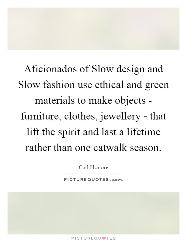Aficionados of Slow design and Slow fashion use ethical and green materials to make objects - furniture, clothes, jewellery - that lift the spirit and last a lifetime rather than one catwalk season. Picture Quote #1