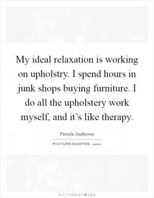 My ideal relaxation is working on upholstry. I spend hours in junk shops buying furniture. I do all the upholstery work myself, and it’s like therapy Picture Quote #1