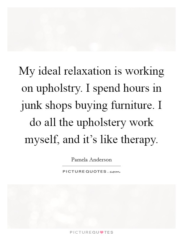 My ideal relaxation is working on upholstry. I spend hours in junk shops buying furniture. I do all the upholstery work myself, and it's like therapy. Picture Quote #1