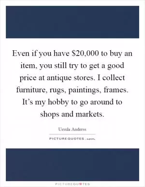 Even if you have $20,000 to buy an item, you still try to get a good price at antique stores. I collect furniture, rugs, paintings, frames. It’s my hobby to go around to shops and markets Picture Quote #1